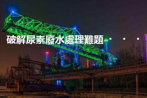 破解尿素廢水處理難題？探索高效低耗新路徑！